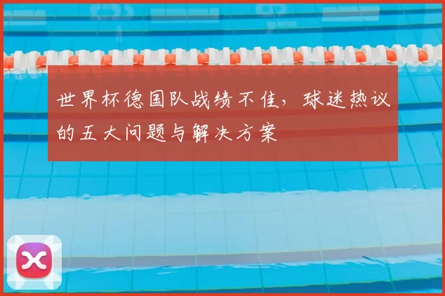 世界杯德国队战绩不佳，球迷热议的五大问题与解决方案