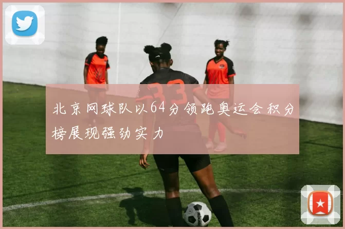 北京网球队以64分领跑奥运会积分榜展现强劲实力