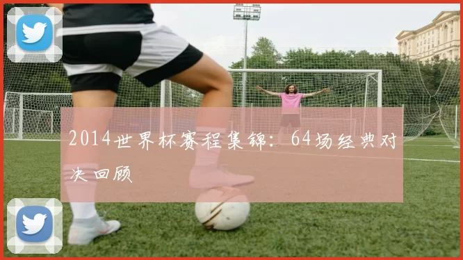 2014世界杯赛程集锦：64场经典对决回顾
