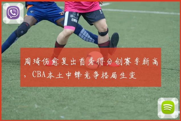 周琦伤愈复出首秀得分创赛季新高，CBA本土中锋竞争格局生变