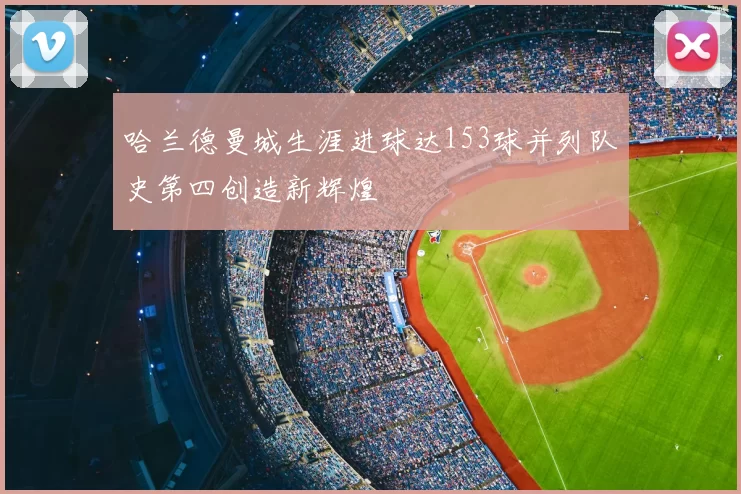 哈兰德曼城生涯进球达153球并列队史第四创造新辉煌