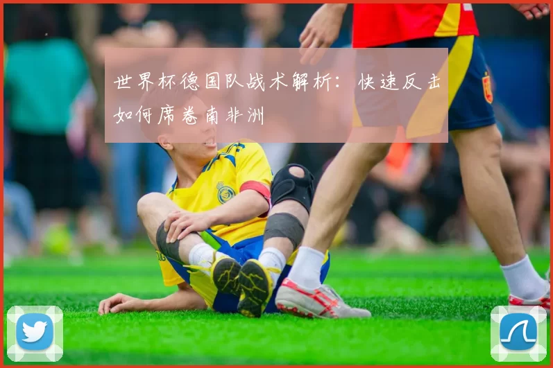 世界杯德国队战术解析：快速反击如何席卷南非洲