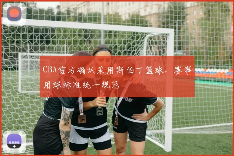 CBA官方确认采用斯伯丁篮球，赛事用球标准统一规范