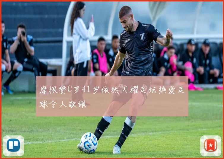 摩根赞C罗41岁依然闪耀足坛热爱足球令人敬佩