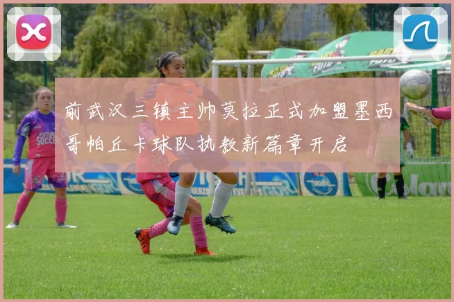 前武汉三镇主帅莫拉正式加盟墨西哥帕丘卡球队执教新篇章开启