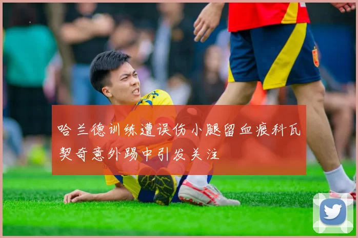 哈兰德训练遭误伤小腿留血痕科瓦契奇意外踢中引发关注