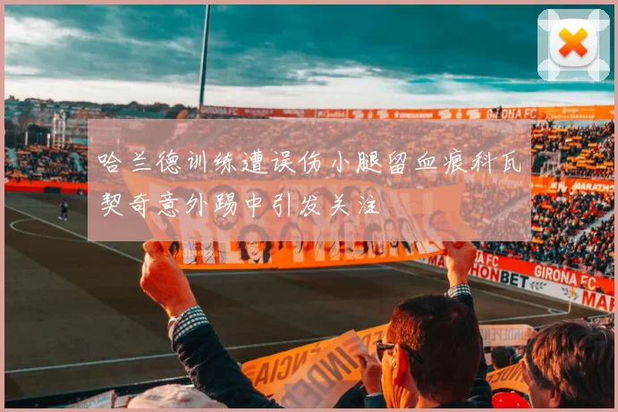 哈兰德训练遭误伤小腿留血痕科瓦契奇意外踢中引发关注