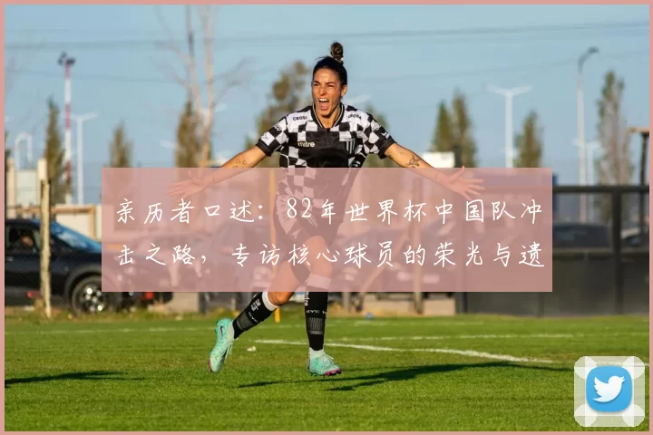 亲历者口述：82年世界杯中国队冲击之路，专访核心球员的荣光与遗憾