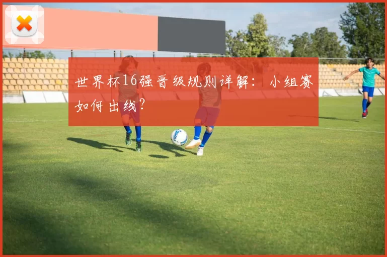 世界杯16强晋级规则详解：小组赛如何出线？