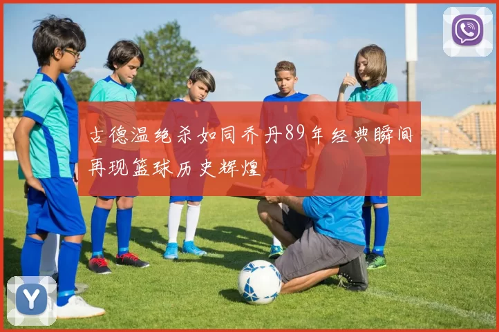 古德温绝杀如同乔丹89年经典瞬间再现篮球历史辉煌