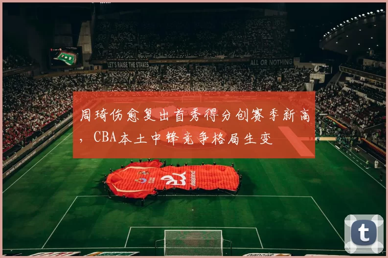 周琦伤愈复出首秀得分创赛季新高，CBA本土中锋竞争格局生变