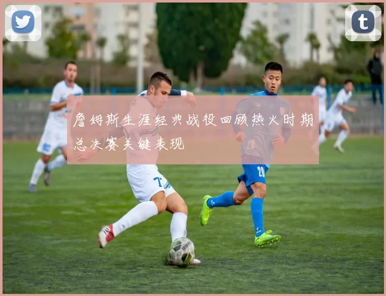 詹姆斯生涯经典战役回顾热火时期总决赛关键表现