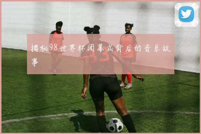 揭秘98世界杯闭幕式背后的音乐故事