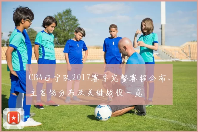 CBA辽宁队2017赛季完整赛程公布，主客场分布及关键战役一览